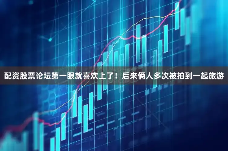 配资股票论坛第一眼就喜欢上了！后来俩人多次被拍到一起旅游