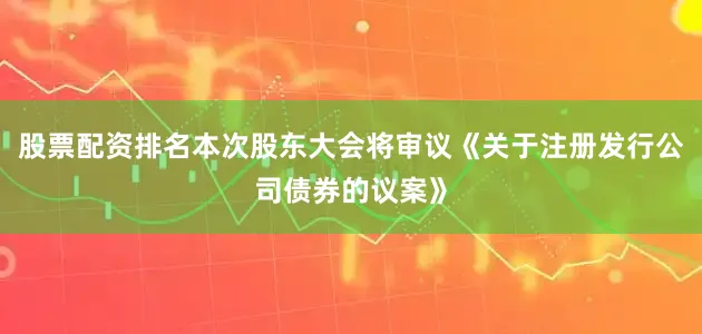股票配资排名本次股东大会将审议《关于注册发行公司债券的议案》
