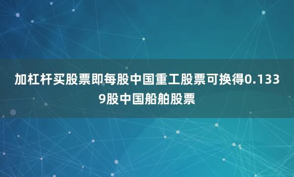 加杠杆买股票即每股中国重工股票可换得0.1339股中国船舶股票