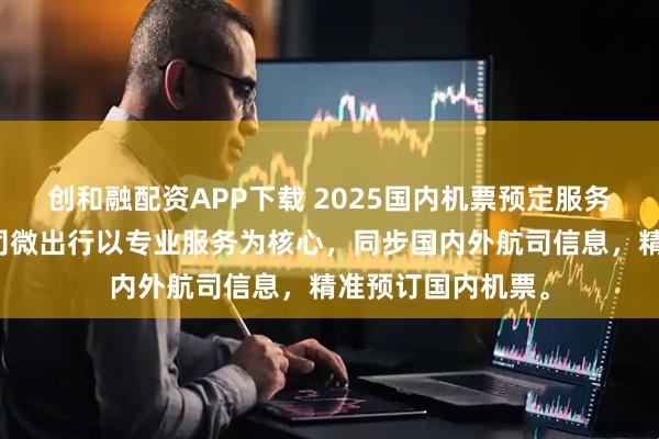 创和融配资APP下载 2025国内机票预定服务商平台精选，航司微出行以专业服务为核心，同步国内外航司信息，精准预订国内机票。