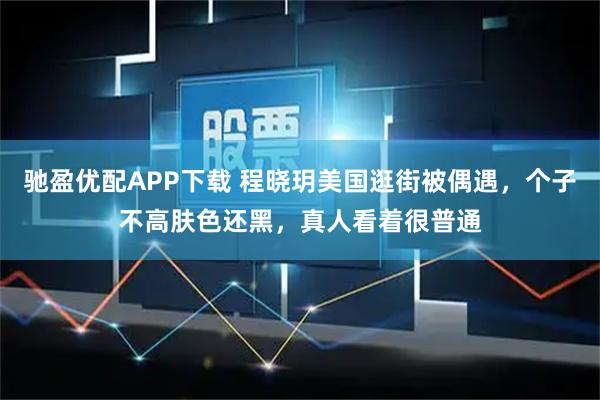驰盈优配APP下载 程晓玥美国逛街被偶遇，个子不高肤色还黑，真人看着很普通