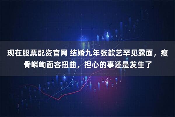 现在股票配资官网 结婚九年张歆艺罕见露面,瘦骨嶙峋面容扭曲,担心的事还是发生了
