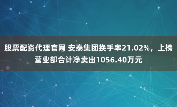 股票配资代理官网 安泰集团换手率21.02%,上榜营业部合计净卖出1056.40万元