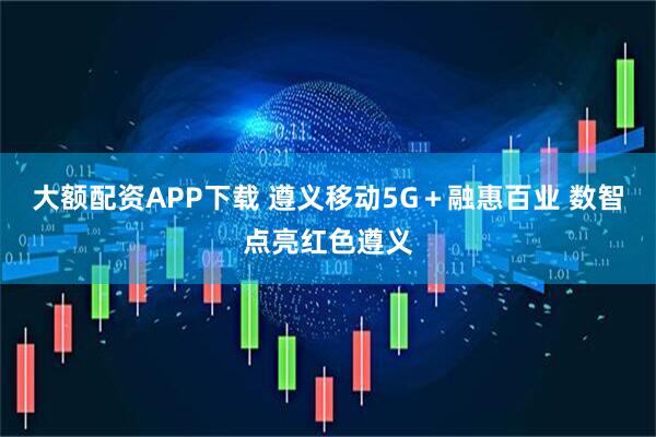 大额配资APP下载 遵义移动5G＋融惠百业 数智点亮红色遵义