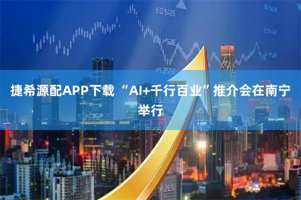 捷希源配APP下载 “AI+千行百业”推介会在南宁举行