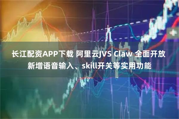 长江配资APP下载 阿里云JVS Claw 全面开放 新增语音输入、skill开关等实用功能