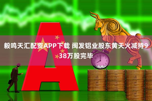 毅鸣天汇配资APP下载 闽发铝业股东黄天火减持938万股完毕