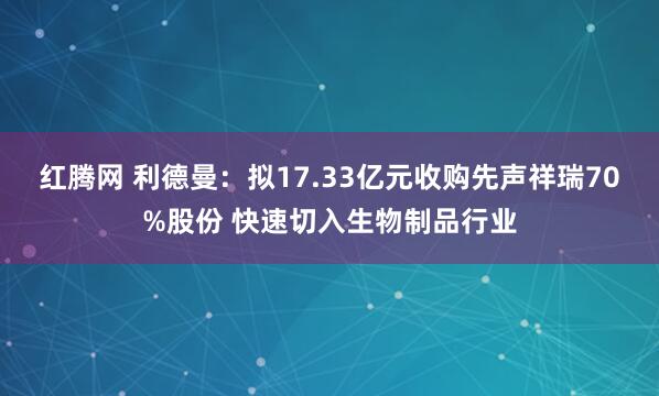 红腾网 利德曼:拟17.33亿元收购先声祥瑞70%股份 快速切入生物制品行业