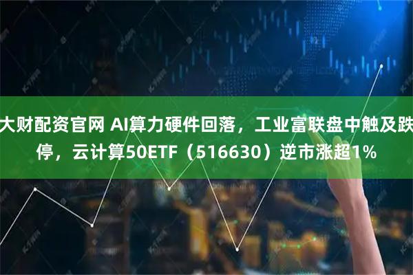 大财配资官网 AI算力硬件回落，工业富联盘中触及跌停，云计算50ETF（516630）逆市涨超1%