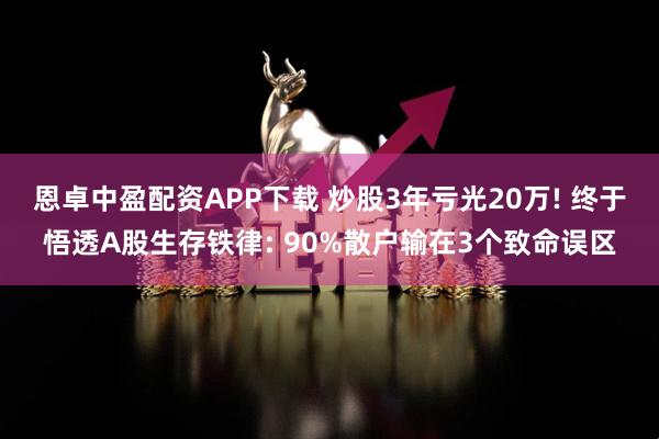 恩卓中盈配资APP下载 炒股3年亏光20万! 终于悟透A股生存铁律: 90%散户输在3个致命误区