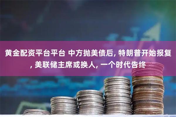 黄金配资平台平台 中方抛美债后, 特朗普开始报复, 美联储主席或换人, 一个时代告终