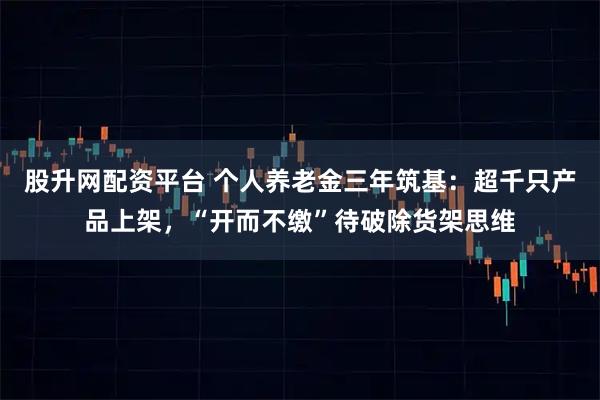 股升网配资平台 个人养老金三年筑基:超千只产品上架,“开而不缴”待破除货架思维