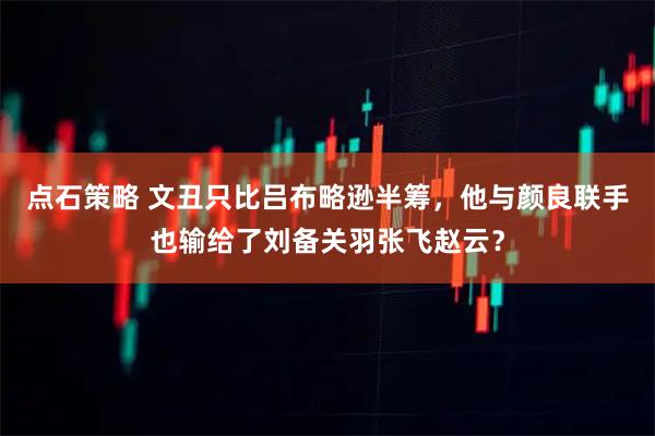 点石策略 文丑只比吕布略逊半筹,他与颜良联手也输给了刘备关羽张飞赵云?
