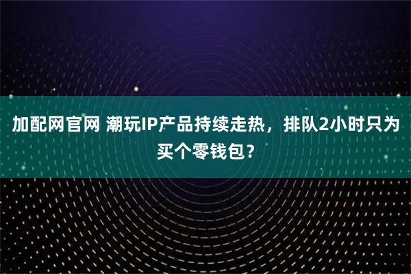 加配网官网 潮玩IP产品持续走热,排队2小时只为买个零钱包?