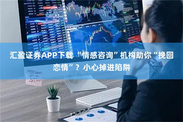 汇盈证券APP下载 “情感咨询”机构助你“挽回恋情”?小心掉进陷阱