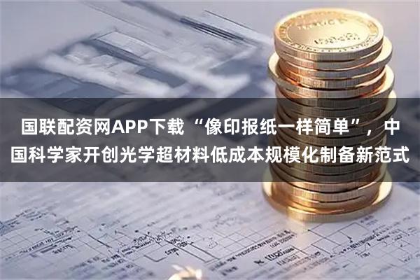 国联配资网APP下载 “像印报纸一样简单”，中国科学家开创光学超材料低成本规模化制备新范式