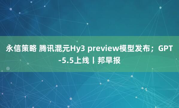 永信策略 腾讯混元Hy3 preview模型发布；GPT-5.5上线丨邦早报