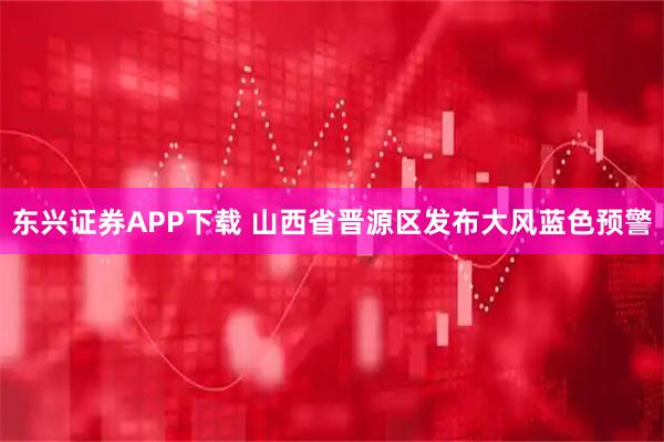东兴证券APP下载 山西省晋源区发布大风蓝色预警