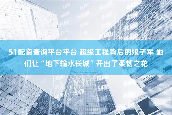 51配资查询平台平台 超级工程背后的娘子军 她们让“地下输水长城”开出了柔韧之花