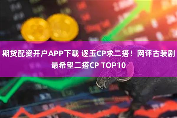 期货配资开户APP下载 逐玉CP求二搭！网评古装剧最希望二搭CP TOP10