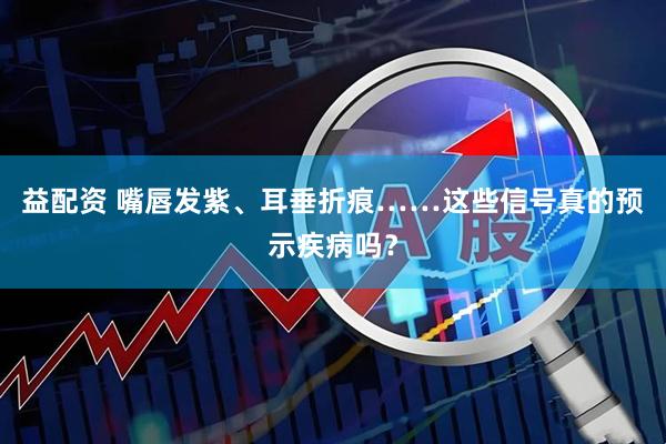 益配资 嘴唇发紫、耳垂折痕……这些信号真的预示疾病吗?