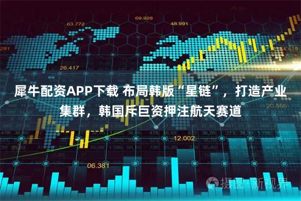 犀牛配资APP下载 布局韩版“星链”，打造产业集群，韩国斥巨资押注航天赛道