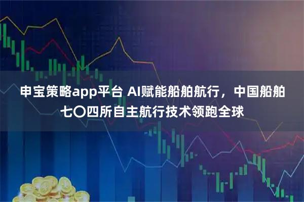 申宝策略app平台 AI赋能船舶航行,中国船舶七〇四所自主航行技术领跑全球