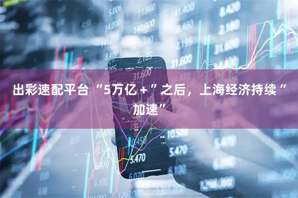 出彩速配平台 “5万亿+”之后,上海经济持续“加速”