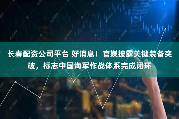 长春配资公司平台 好消息！官媒披露关键装备突破，标志中国海军作战体系完成闭环